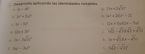 Desarrolla aplicando las identidades notables. 
a. (x-4)^2 g. (3x+2sqrt(3))^2
b. (x^2+2y)^2 h. (x^2+2)(x^2-2)
i. 
c. (x-5)^2 (2x+5y)(2x-5y)
d. (2x+3)^2 j. (sqrt(2)-sqrt(3))(sqrt(2)+sqrt(3))
e. (x-3sqrt(3))^2 k. (x+sqrt(5))(x-sqrt(5))
f (xy-3y)^2
1. (sqrt(2)-sqrt(3))^2