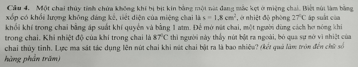 Một chai thủy tinh chứa không khí bị bịt kín bằng một nút đang mắc kẹt ở miệng chai. Biết nút làm bằng 
xốp có khối lượng không đáng kể, tiết diện của miệng chai là s=1.8cm^2 , ở nhiệt độ phòng 27°C áp suất của 
khối khí trong chai bằng áp suất khí quyền và bằng 1 atm. Để mở nút chai, một người dùng cách hơ nóng khí 
trong chai. Khi nhiệt độ của khí trong chai là 87°C thì người này thấy nút bật ra ngoài, bỏ qua sự nở vì nhiệt của 
chai thủy tinh. Lực ma sát tác dụng lên nút chai khi nút chai bật ra là bao nhiêu? (kết quả làm tròn đến chữ số 
hàng phần trăm)