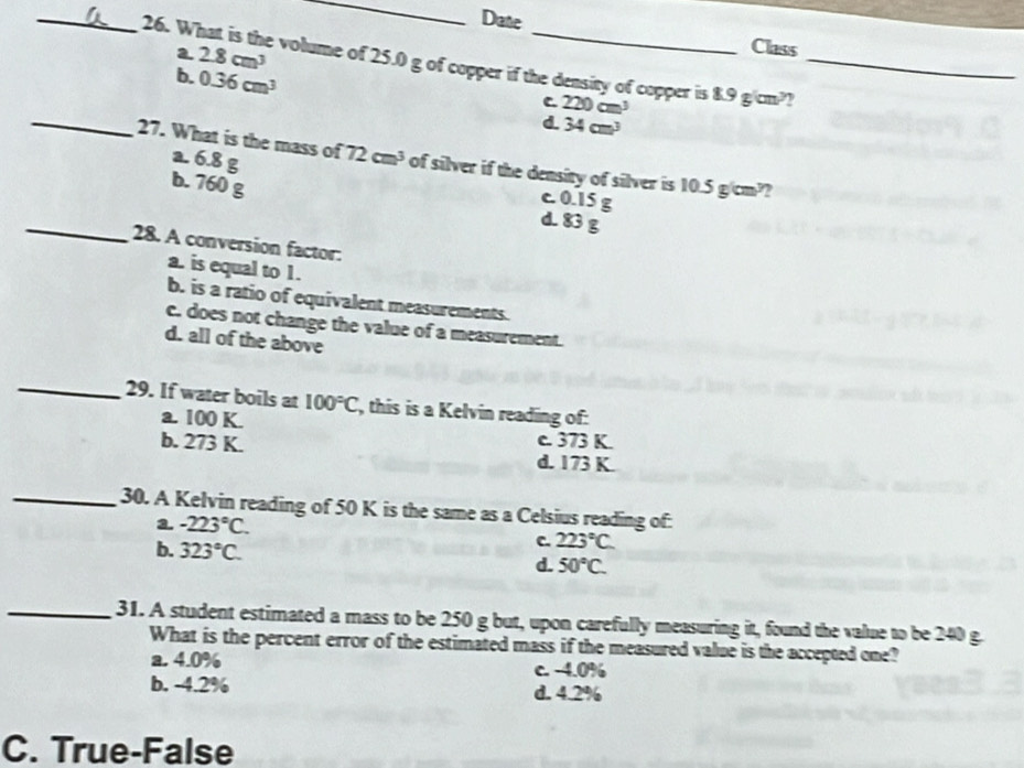 Date
a 2.8cm^3
Class
26. What is the volume of 25.0 g of copper if the density of copper is 220cm^3 8.9g/cm^2 _
_b. 0.36cm^3 d 34cm^3
C
a. 6.8 g
27. What is the mass of 72cm^3 of silver if the density of silver is 10.5 g/cm??
b. 760 g
c 0.15 g
_
d. 83 g
28. A conversion factor.
a. is equal to 1.
b. is a ratio of equivalent measurements.
e. does not change the value of a measurement.
d. all of the above
_29. If water boils at 100°C , this is a Kelvin reading of:
a. 100 K. c. 373 K.
b. 273 K. d. 173 K.
_30. A Kelvin reading of 50 K is the same as a Celsius reading of:
a. -223°C. C. 223°C
b. 323°C.
d. 50°C. 
_31. A student estimated a mass to be 250 g but, upon carefully measuring it, found the value to be 240 g.
What is the percent error of the estimated mass if the measured value is the accepted one?
a. 4.0% c. -4.0%
b. -4.2% d. 4.2%
C. True-False