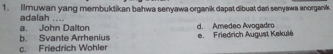 Ilmuwan yang membuktikan bahwa senyawa organik dapat dibuat dari senyawa anorganik
adalah ....
a. John Dalton d. Amedeo Avogadro
b. Svante Arrhenius e. Friedrich August Kekulé
c. Friedrich Wohler