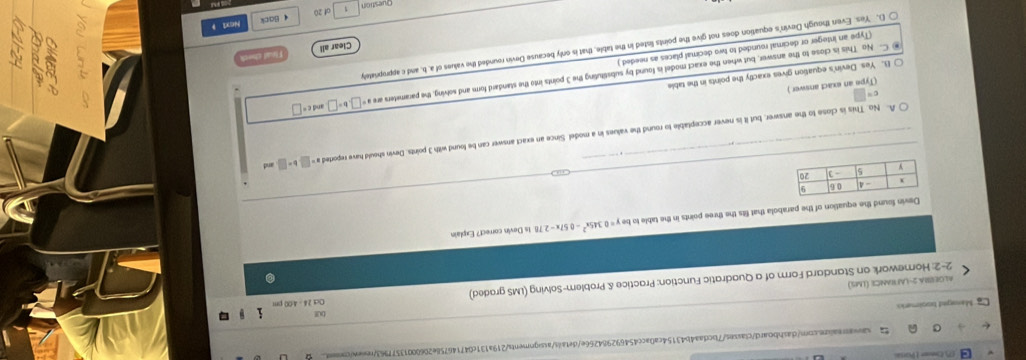 (7) Eer 1 Para
saiarsai.zn.com/dashbo.ard/classes/7bcdaa4b43154ca0acc454692984266e/details/assignments/219a131c047146758e20600013577963/rewewcons
Mansged toolmerio
Oct 24 - 4C
Algerma 2-lafrance (Lms)
2-2 Homework on Standard Form of a Quadratic Function: Practice & Problem-Solving (LMS graded)
vin found the equation of the parabola that fits the three points in the table to be y=0.345x^2-0.57x-2 78. Is Devin correct? Explain
_A. No. This is close to the answer, but it is never acceptable to round the values in a model. Since an exact answer can be found with 3 points. Devin should have reported a=□ b=□ and
c= (Type an exact answer)
C- No This is close to the answer, but when the exact model is found by substituting the 3 points into the standard form and solving, the parameters are a and C =□
B. Yes Devin's equation gives exactly the points in the table
Clear all Thut ched
(Type an integer or decimal rounded to two decimal places as needed )
D. Yes. Even though Devin's equation does not give the points listed in the table, that is only because Devin rounded the values of a, b. and cappropriately
of 20 Next 1
Question 1 4 Back