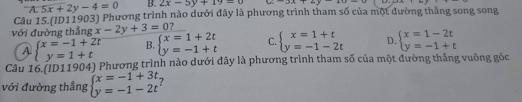 A. 5x+2y-4=0 B. 2x-5y+19=0 C
Câu 15.(ID11903) Phương trình nào dưới đây là phương trình tham số của một đường thắng song song
với đường thắng x-2y+3=0 2
A. beginarrayl x=-1+2t y=1+tendarray.
D.
B. beginarrayl x=1+2t y=-1+tendarray. C. beginarrayl x=1+t y=-1-2tendarray. beginarrayl x=1-2t y=-1+tendarray.
Câu 16.(ID11904) Phương trình nào dưới đây là phương trình tham số của một đường thắng vuông góc
với đường thắng beginarrayl x=-1+3t y=-1-2tendarray. 2