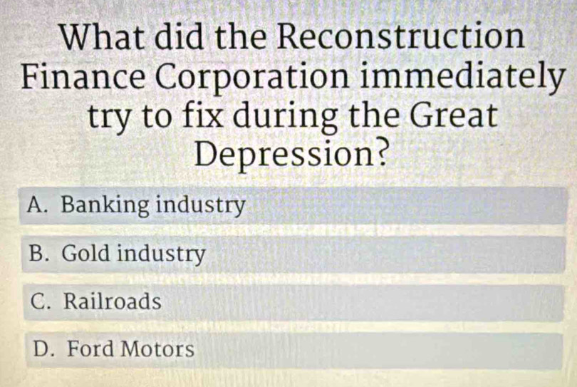 What did the Reconstruction
Finance Corporation immediately
try to fix during the Great
Depression?
A. Banking industry
B. Gold industry
C. Railroads
D. Ford Motors