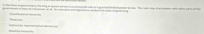 es une ucnneton oow
In this form of government, the king or queen serves in a ceremonial role or is granted limited power by law. The ruler may share power with other parts of the
government or have no real power at all. An executive and legislature conduct the tasks of governing.
Constitutional monarchy
Theocracy
Indirect (or representative) democracy
Absolute monarchy