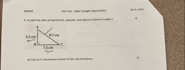 MFM2P Unit Test - Right Triangle Trigonometry Oct 4, 2024
4. a) Labell the sides as hypotenuse, opposite, and adjacent relative to angle A. /3
b) Find sin A. Round your answer to four decimal places. /3