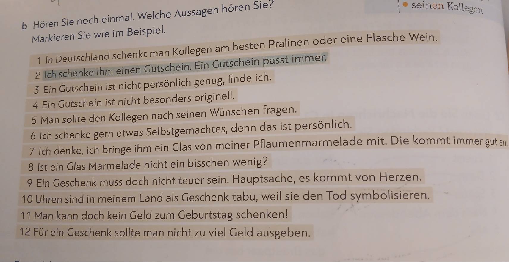 Hören Sie noch einmal. Welche Aussagen hören Sie? 
seinen Kollegen 
Markieren Sie wie im Beispiel. 
1 In Deutschland schenkt man Kollegen am besten Pralinen oder eine Flasche Wein. 
2 Ich schenke ihm einen Gutschein. Ein Gutschein passt immer. 
3 Ein Gutschein ist nicht persönlich genug, finde ich. 
4 Ein Gutschein ist nicht besonders originell. 
5 Man sollte den Kollegen nach seinen Wünschen fragen. 
6 Ich schenke gern etwas Selbstgemachtes, denn das ist persönlich. 
7 Ich denke, ich bringe ihm ein Glas von meiner Pflaumenmarmelade mit. Die kommt immer gut an 
8 1st ein Glas Marmelade nicht ein bisschen wenig? 
9 Ein Geschenk muss doch nicht teuer sein. Hauptsache, es kommt von Herzen. 
10 Uhren sind in meinem Land als Geschenk tabu, weil sie den Tod symbolisieren. 
11 Man kann doch kein Geld zum Geburtstag schenken! 
12 Für ein Geschenk sollte man nicht zu viel Geld ausgeben.