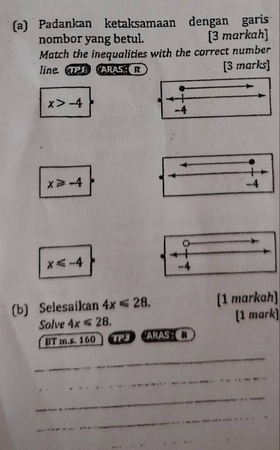 Padankan ketaksamaan dengan garis
nombor yang betul. [3 markah]
Match the inequalities with the correct number
line, mARASE R [3 marks]
x>-4.
-4
x≥slant -4
-4
。
x≤slant -4
-4
(b) Selesaikan 4x≤slant 28. [1 markah]
Solve 4x≤slant 28. [1 mark]
BT m.s. 160 3 ARAS R
_
_
_
_