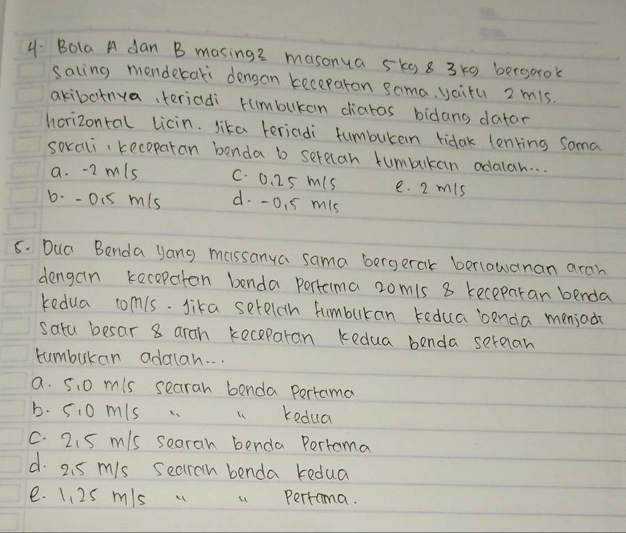 Bola A dan B masing2 masonua 5k 8 3 k0 bergorok
saling menderari dengan keceparon sema. yai+u 2 mis.
akibatnya、 teriadi tumbukan diaras bidang dator
horizontal licin. sika teriadi fumburan tidak lonking Sama
soxali、 kecoparan benda b serecan tumbukan odalan. . .
C. 0. 25 mis
a. -2 m/s e. 2 mis
b- - 01s mis d. -0. 5 mis
8. Dua Benda Jang massanya sama bergerak berlawanan arah
dengain kecepaton benda perterma 2omis 8 keceparan benda
kedua com(s. lika setelch fumbukan tedua benda meniad?
satu besar 8 arah keceparan kedua benda serelan
tumburan addan. . .
a. 5.0 mis searah benda pertama
b. 510 mis . 1. kedua
C. 2.5 m/s searan benda Pertama
d. 2. 5 mis searoh benda kedua
e. 1. 2S mis . u Pertoma.