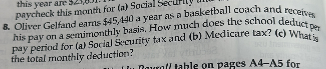 this year are $23,631. 
paycheck this month for (a) Social Security a 
8. Oliver Gelfand earns $45,440 a year as a basketball coach and receives 
his pay on a semimonthly basis. How much does the school deduct per 
pay period for (a) Social Security tax and (b) Medicare tax? (c) What is 
the total monthly deduction? 
Ruroll table on pages A4-A5 for