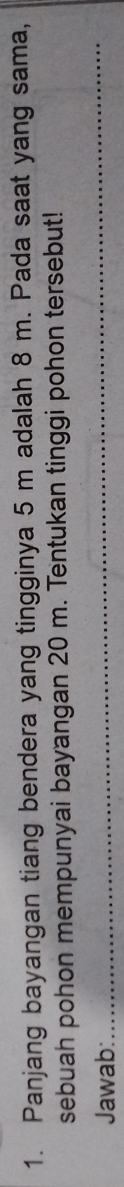 Panjang bayangan tiang bendera yang tingginya 5 m adalah 8 m. Pada saat yang sama, 
sebuah pohon mempunyai bayangan 20 m. Tentukan tinggi pohon tersebut! 
Jawab: 
_