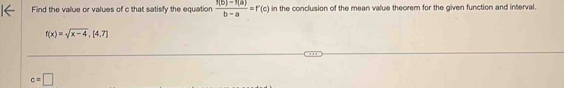 Find the value or values of c that satisfy the equation  (f(b)-f(a))/b-a =f'(c) in the conclusion of the mean value theorem for the given function and interval.
f(x)=sqrt(x-4), [4,7]
c=□