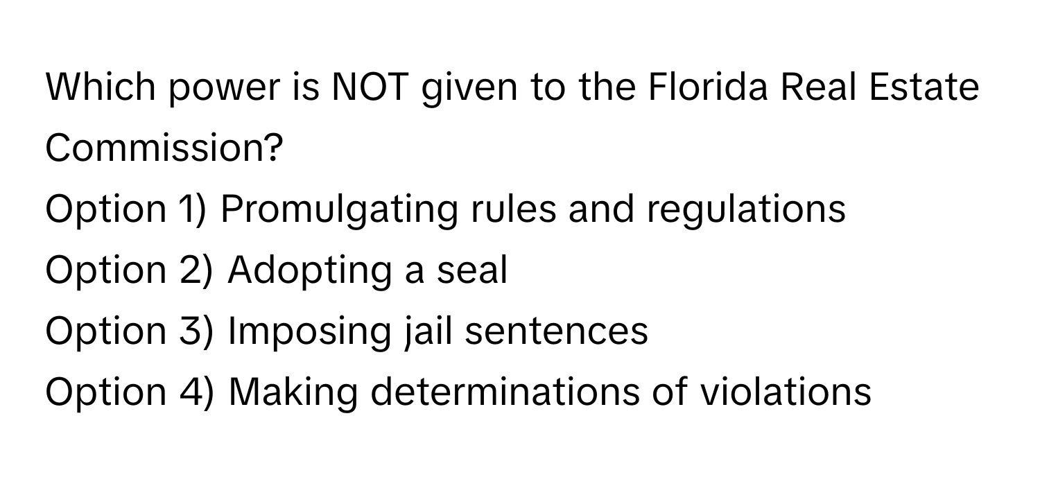 Which power is NOT given to the Florida Real Estate Commission?

Option 1) Promulgating rules and regulations
Option 2) Adopting a seal
Option 3) Imposing jail sentences
Option 4) Making determinations of violations