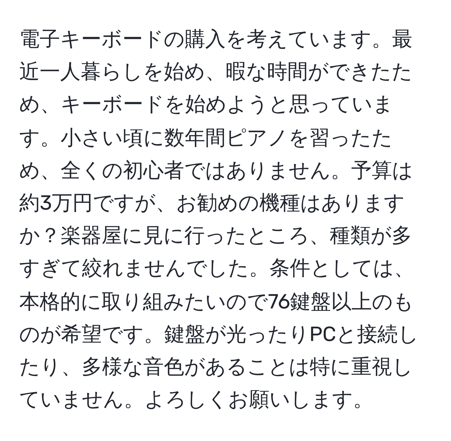 電子キーボードの購入を考えています。最近一人暮らしを始め、暇な時間ができたため、キーボードを始めようと思っています。小さい頃に数年間ピアノを習ったため、全くの初心者ではありません。予算は約3万円ですが、お勧めの機種はありますか？楽器屋に見に行ったところ、種類が多すぎて絞れませんでした。条件としては、本格的に取り組みたいので76鍵盤以上のものが希望です。鍵盤が光ったりPCと接続したり、多様な音色があることは特に重視していません。よろしくお願いします。