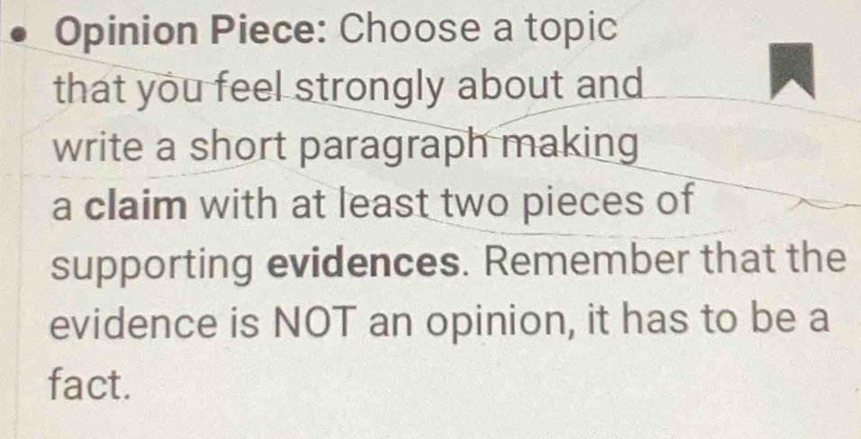 Opinion Piece: Choose a topic 
that you feel strongly about and 
write a short paragraph making 
a claim with at least two pieces of 
supporting evidences. Remember that the 
evidence is NOT an opinion, it has to be a 
fact.