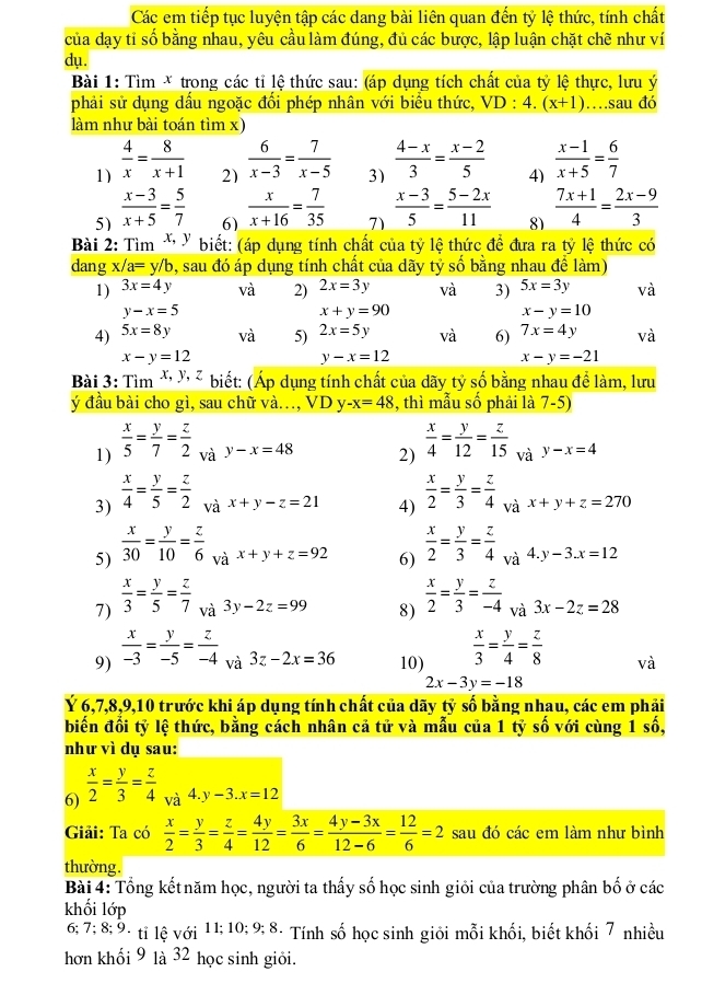 Các em tiếp tục luyện tập các dang bài liên quan đến tỷ lệ thức, tính chất
của dạy tỉ số bằng nhau, yêu cầu làm đúng, đủ các bược, lập luận chặt chẽ như ví
dụ.
Bài 1: Tìm * trong các tỉ lệ thức sau: (áp dụng tích chất của tỷ lệ thực, lưu ý
phải sử dụng dầu ngoặc đồi phép nhân với biều thức, VD :4.(x+1) …sau đó
làm như bài toán tìm x)
1)  4/x = 8/x+1 
2)  6/x-3 = 7/x-5 
3)  (4-x)/3 = (x-2)/5 
4)  (x-1)/x+5 = 6/7 
5)  (x-3)/x+5 = 5/7 
6)  x/x+16 = 7/35 
7)  (x-3)/5 = (5-2x)/11 
81  (7x+1)/4 = (2x-9)/3 
Bài 2: Tìm * " biết: (áp dụng tính chất của tỷ lệ thức đề đưa ra tỷ lệ thức có
dang x/a=y/b 9, sau đó áp dụng tính chất của dãy tỷ số bằng nhau đề làm)
1) 3x=4y và 2) 2x=3y và 3) 5x=3y và
y-x=5
x+y=90
x-y=10
4) 5x=8y và 5) 2x=5y vdot a 6) 7x=4y . à
x-y=12
y-x=12
x-y=-21
Bài 3: Tìm *  ² biết: (Áp dụng tính chất của dãy tỷ số bằng nhau đề làm, lưu
ý đầu bài cho gì, sau chữ và., VD y -x=48 , thì mẫu số phải là 7-5)
1)  x/5 = y/7 = z/2  và y-x=48 2)  x/4 = y/12 = z/15  V y-x=4 .
3)  x/4 = y/5 = z/2  và x+y-z=21 4)  x/2 = y/3 = z/4  vax+y+z=270
5)  x/30 = y/10 = z/6  và x+y+z=92 6)  x/2 = y/3 = z/4 _va 4 y-3.x=12
7)  x/3 = y/5 = z/7  và 3y-2z=99 8)  x/2 = y/3 = z/-4  và 3x-2z=28
9)  x/-3 = y/-5 = z/-4  và 3z-2x=36 10)  x/3 = y/4 = z/8  và
2x-3y=-18
Ý 6,7,8,9,10 trước khi áp dụng tính chất của dãy tỷ số bằng nhau, các em phải
biến đổi tỷ lệ thức, bằng cách nhân cả tử và mẫu của 1 tỷ số với cùng 1 số,
như vì dụ sau:
6)  x/2 = y/3 = z/4  và 4. y-3.x=12
Giải: Ta có  x/2 = y/3 = z/4 = 4y/12 = 3x/6 = (4y-3x)/12-6 = 12/6 =2 sau đó các em làm như bình
thường.
Bài 4: Tổng kết năm học, người ta thấy số học sinh giỏi của trường phân bố ở các
khối lớp
6; 7; 8; 9. tỉ lệ với 11; 10; 9; 8. Tính số học sinh giỏi mỗi khối, biết khối 7 nhiều
hơn khối 9 là 32 học sinh giỏi.