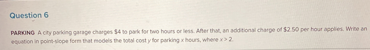 PARKING A city parking garage charges $4 to park for two hours or less. After that, an additional charge of $2.50 per hour applies. Write an 
equation in point-slope form that models the total cost y for parking x hours, where x>2.