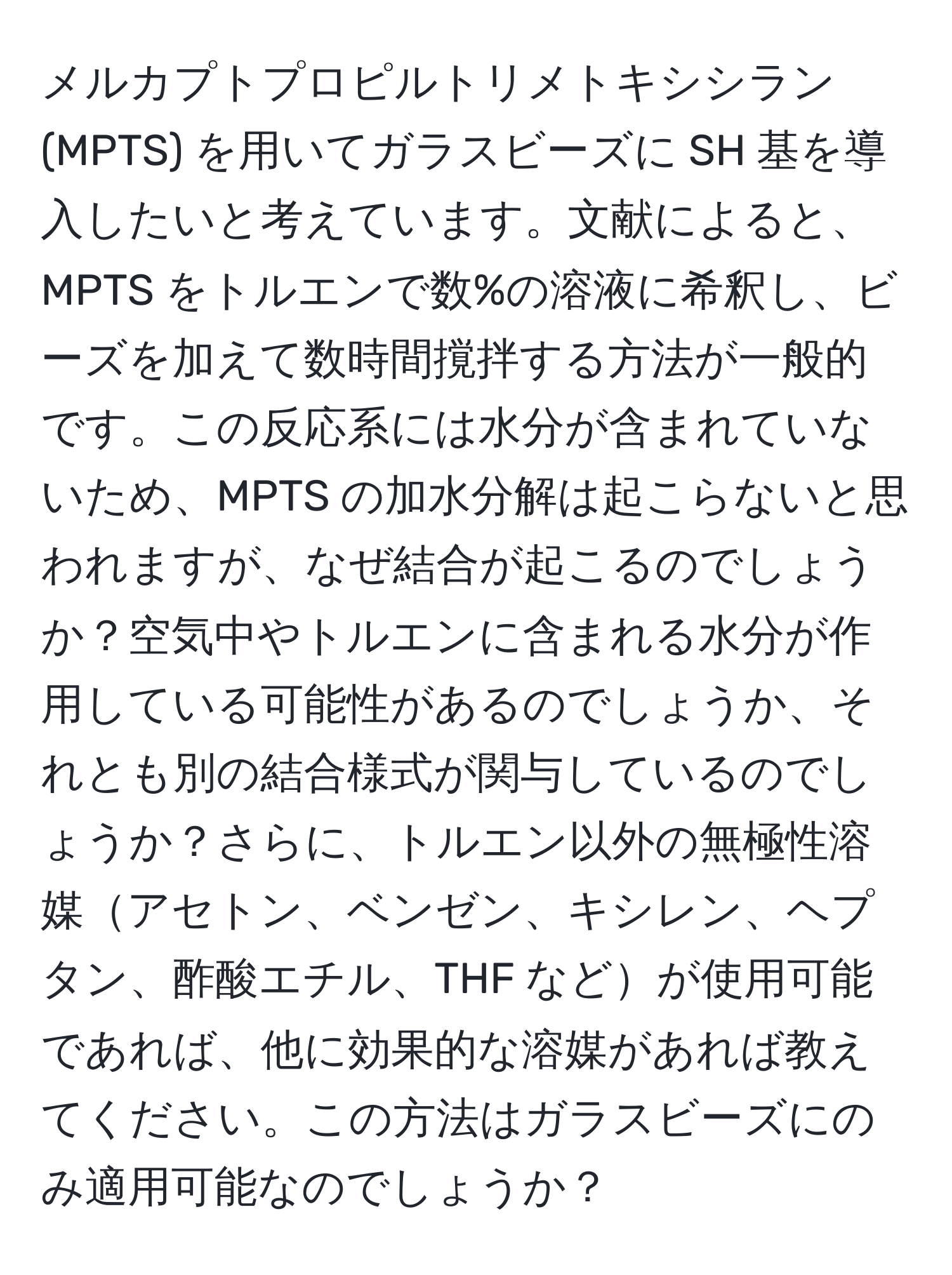 メルカプトプロピルトリメトキシシラン (MPTS) を用いてガラスビーズに SH 基を導入したいと考えています。文献によると、MPTS をトルエンで数%の溶液に希釈し、ビーズを加えて数時間撹拌する方法が一般的です。この反応系には水分が含まれていないため、MPTS の加水分解は起こらないと思われますが、なぜ結合が起こるのでしょうか？空気中やトルエンに含まれる水分が作用している可能性があるのでしょうか、それとも別の結合様式が関与しているのでしょうか？さらに、トルエン以外の無極性溶媒アセトン、ベンゼン、キシレン、ヘプタン、酢酸エチル、THF などが使用可能であれば、他に効果的な溶媒があれば教えてください。この方法はガラスビーズにのみ適用可能なのでしょうか？