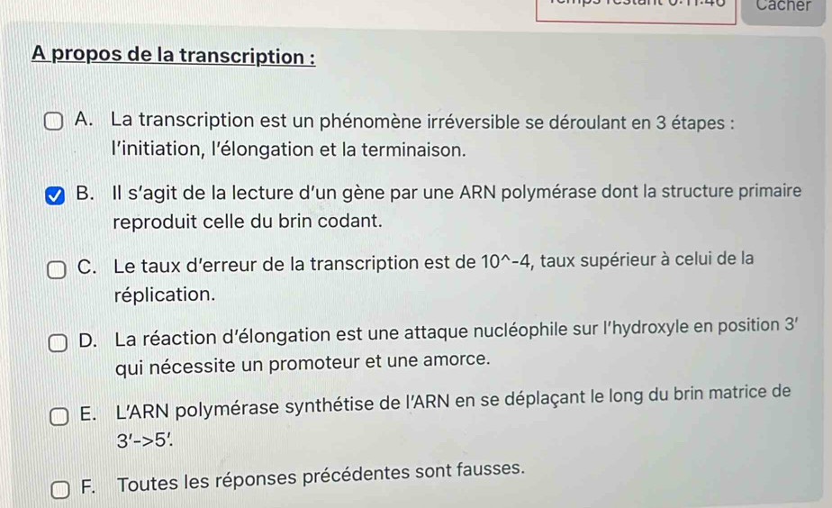 Cacher
A propos de la transcription :
A. La transcription est un phénomène irréversible se déroulant en 3 étapes :
l’initiation, l’élongation et la terminaison.
B. Il s’agit de la lecture d’un gène par une ARN polymérase dont la structure primaire
reproduit celle du brin codant.
C. Le taux d’erreur de la transcription est de 10^(wedge)-4 , taux supérieur à celui de la
réplication.
D. La réaction d’élongation est une attaque nucléophile sur l'hydroxyle en position 3'
qui nécessite un promoteur et une amorce.
E. L'ARN polymérase synthétise de l'ARN en se déplaçant le long du brin matrice de
3'->5'.
F. Toutes les réponses précédentes sont fausses.