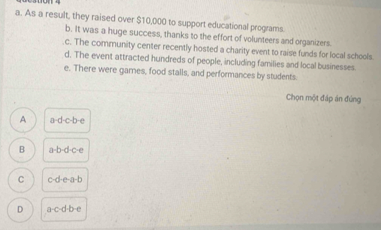 destion 4
a. As a result, they raised over $10,000 to support educational programs.
b. It was a huge success, thanks to the effort of volunteers and organizers.
c. The community center recently hosted a charity event to raise funds for local schools.
d. The event attracted hundreds of people, including families and local businesses.
e. There were games, food stalls, and performances by students.
Chọn một đáp án đúng
A a-d-c-b-e
B a-b-d-c-e
C c-d-e-a-b
D a-c-d-b-e
