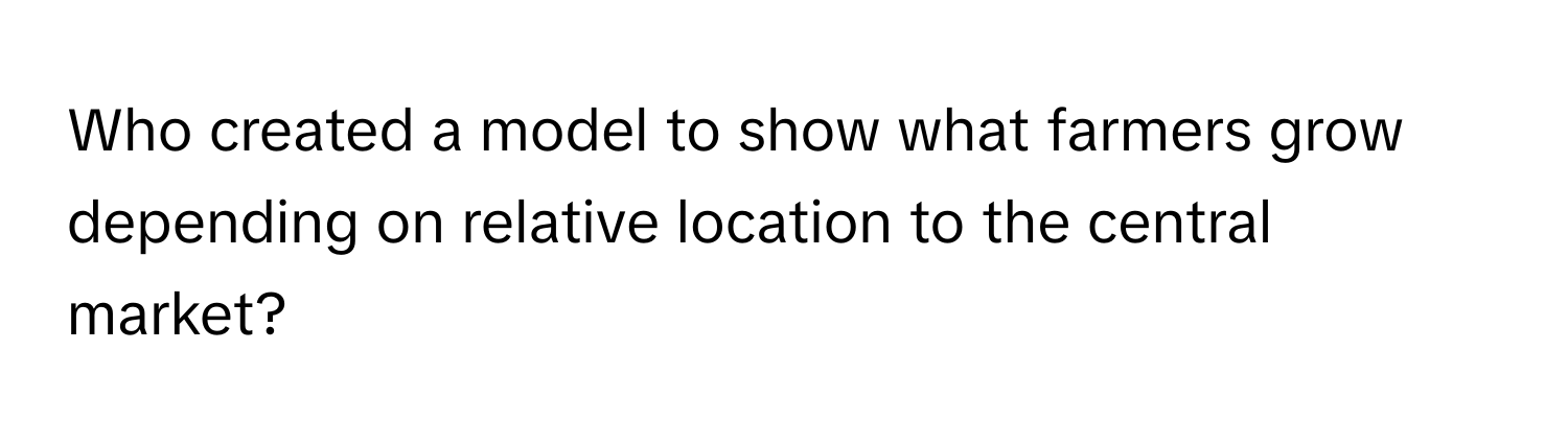 Who created a model to show what farmers grow depending on relative location to the central market?