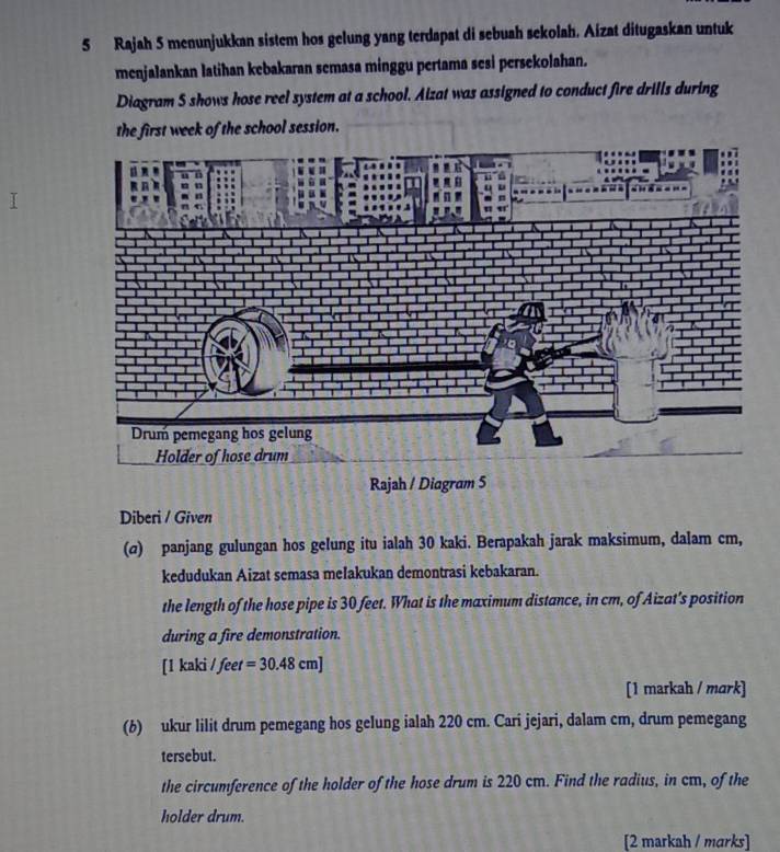 Rajah 5 menunjukkan sistem hos gelung yang terdapat di sebuah sekolah. Aizat ditugaskan untuk 
menjalankan latihan kebakaran semasa minggu pertama sesi persekolahan. 
Diagram S shows hose reel system at a school. Aizat was assigned to conduct fire drills during 
the first week of the school session. 
Rajah / Diagram 5 
Diberi / Given 
(σ) panjang gulungan hos gelung itu ialah 30 kaki. Berapakah jarak maksimum, dalam cm, 
kedudukan Aizat semasa meľakukan demontrasi kebakaran. 
the length of the hose pipe is 30 feet. What is the maximum distance, in cm, of Aizat's position 
during a fire demonstration. 
[ 1 kaki / feet =30.48cm]
[1 markah / mark] 
(b) ukur lilit drum pemegang hos gelung ialah 220 cm. Cari jejari, dalam cm, drum pemegang 
tersebut. 
the circumference of the holder of the hose drum is 220 cm. Find the radius, in cm, of the 
holder drum. 
[2 markah / marks]