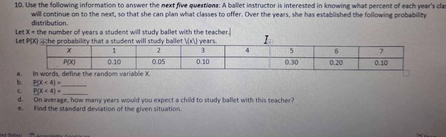 Use the following information to answer the next five questions: A ballet instructor is interested in knowing what percent of each year's cla
will continue on to the next, so that she can plan what classes to offer. Over the years, she has established the following probability
distribution.
Let X= the number of years a student will study ballet with the teacher
L
a
b. P(X<4)= _
c. P(X<4)= _
d. On average, how many years would you expect a child to study ballet with this teacher?
e. Find the standard deviation of the given situation.
ted States