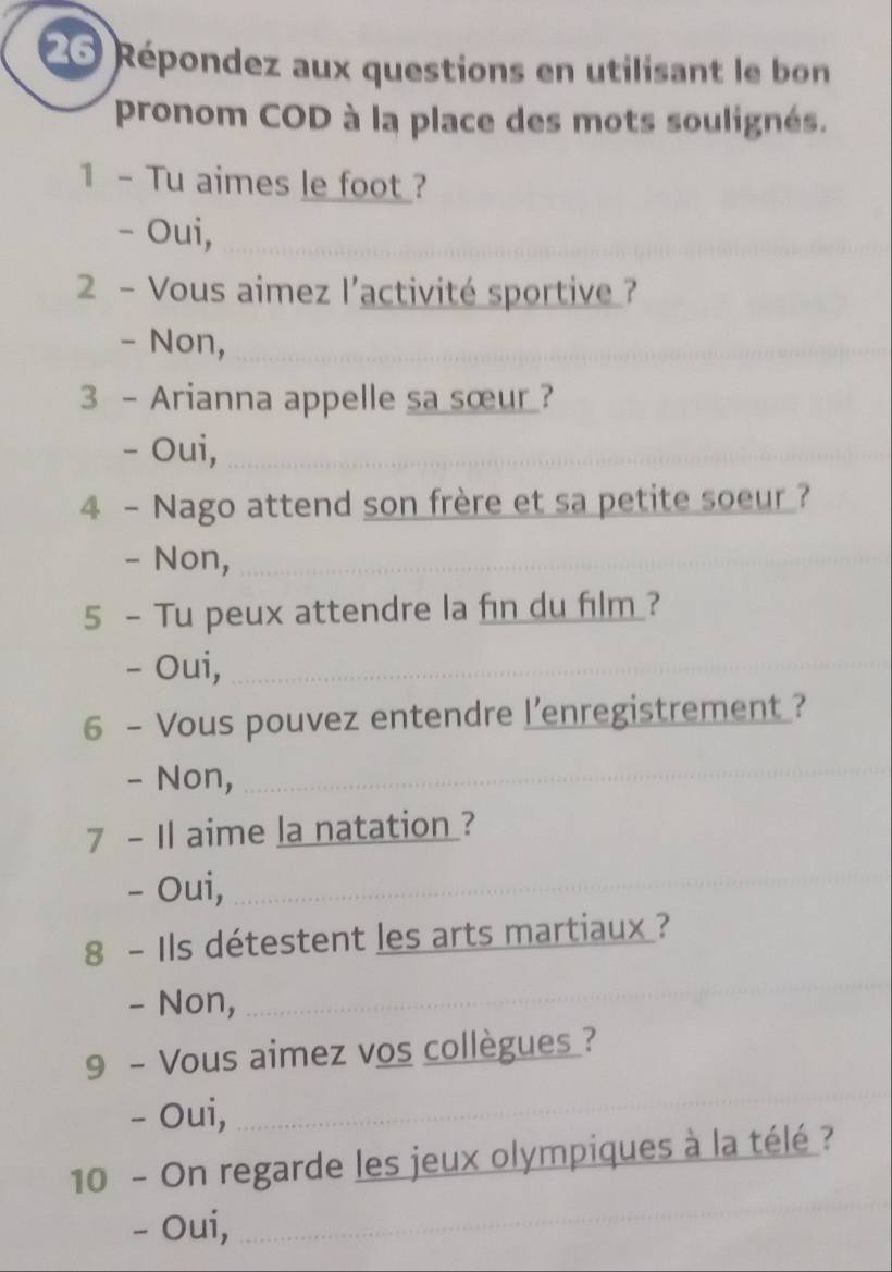 Répondez aux questions en utilisant le bon 
pronom COD à la place des mots soulignés. 
1 - Tu aimes le foot ? 
- Oui,_ 
2 - Vous aimez l'activité sportive ? 
- Non,_ 
_ 
3 - Arianna appelle sa sœur ? 
- Oui,_ 
4 - Nago attend son frère et sa petite soeur ? 
- Non,_ 
5 - Tu peux attendre la fin du film? 
- Oui,_ 
6 - Vous pouvez entendre l’enregistrement ? 
- Non, 
_ 
7 - Il aime la natation ? 
- Oui,_ 
8 - Ils détestent les arts martiaux ? 
- Non, 
_ 
9 - Vous aimez vos collègues ? 
- Oui, 
_ 
_ 
10 - On regarde les jeux olympiques à la télé ? 
- Oui,