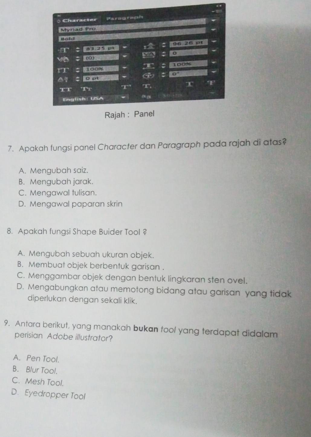 Apakah fungsi panel Character dan Paragraph pada rajah di atas?
A. Mengubah saiz.
B. Mengubah jarak.
C. Mengawal tulisan.
D. Mengawal paparan skrin
8. Apakah fungsi Shape Buider Tool ?
A. Mengubah sebuah ukuran objek.
B. Membuat objek berbentuk garisan .
C. Menggambar objek dengan bentuk lingkaran sten ovel.
D. Mengabungkan atau memotong bidang atau garisan yang tidak
diperlukan dengan sekali klik.
9. Antara berikut, yang manakah bukan tool yang terdapat didalam
perisian Adobe illustrator?
A. Pen Tool.
B. Blur Tool.
C. Mesh Tool.
D. Eyedropper Tool