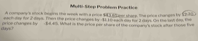 Multi-Step Problem Practice 
A company's stock begins the week with a price $43.85 per share. The price changes by $2.70
each day for 2 days. Then the price changes by - $1.10 each day for 2 days. On the last day, the 
price changes by - $4.45. What is the price per share of the company's stock after those five
days?