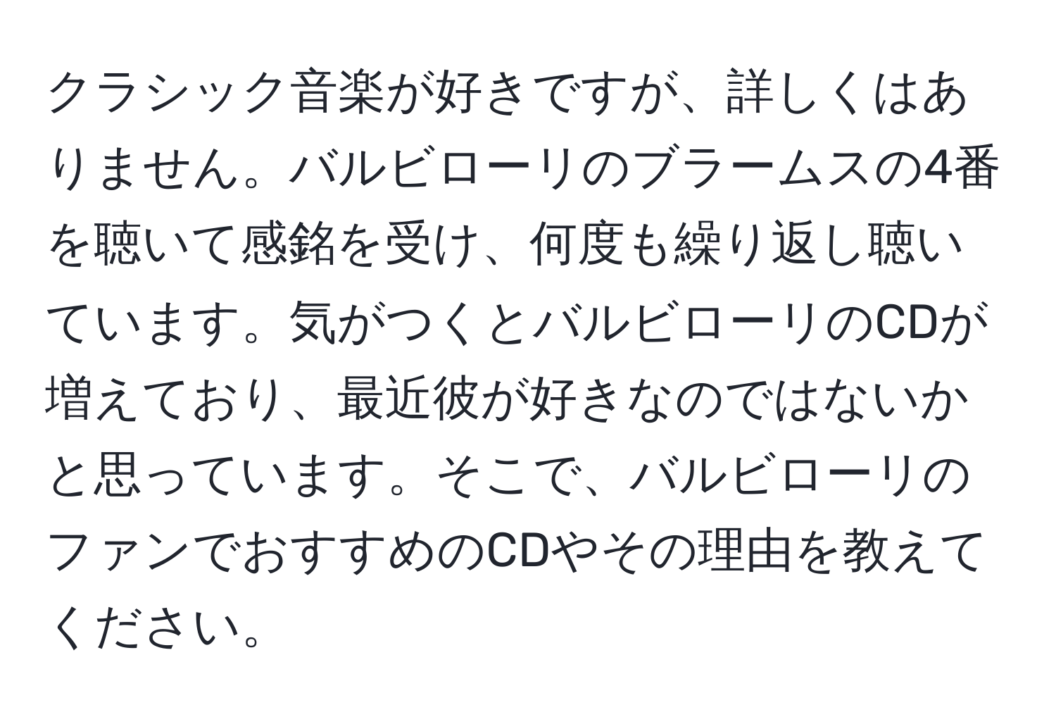 クラシック音楽が好きですが、詳しくはありません。バルビローリのブラームスの4番を聴いて感銘を受け、何度も繰り返し聴いています。気がつくとバルビローリのCDが増えており、最近彼が好きなのではないかと思っています。そこで、バルビローリのファンでおすすめのCDやその理由を教えてください。