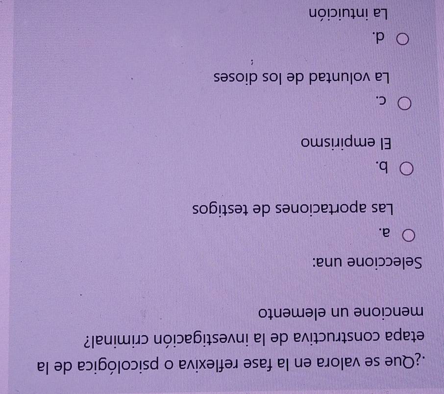 Que se valora en la fase reflexiva o psicológica de la
etapa constructiva de la investigación criminal?
mencione un elemento
Seleccione una:
a.
Las aportaciones de testigos
b.
El empirismo
C.
La voluntad de los dioses
d.
La intuición