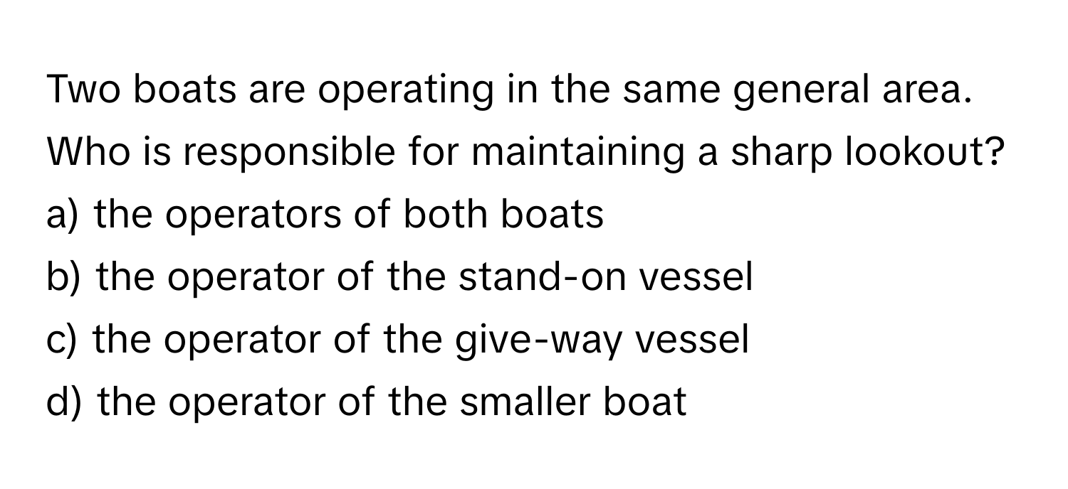 Two boats are operating in the same general area. Who is responsible for maintaining a sharp lookout?

a) the operators of both boats
b) the operator of the stand-on vessel
c) the operator of the give-way vessel
d) the operator of the smaller boat