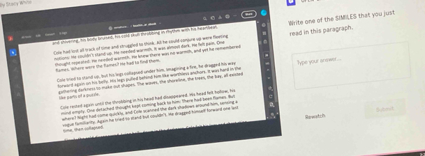 By Stacy White 
i tukin o at . 
and shivening, his body bruised, his cold skull throbbing in rhythm with his heartbeat. Write one of the SIMILES that you just 
Cole had lost all track of time and struggled to think. All he could conjure up were fleeting read in this paragraph. 
notions: He couldn't stand up. He needed warmth. It was almost dark. He felt pain. One 
thought repeated. He needed warmth. He knew there was no warmth, and yet he remembered 
flames. Where were the flames? He had to find them. 
Colle tried to stand up, but his legs collapsed under him. Imagining a fire, he dragged his way Type your answer... 
forward again on his belly. His legs pulled behind him like worthless anchors. It was hard in the 
gathering darkness to make out shapes. The waves, the shoreline, the trees, the bay, all existed 
like parts of a purzle. 
Cole rested again until the throbbing in his head had disappeared. His head felt hollow, his 
mind emply. One detached thought kept coming back to him: There had been flames. But 
where? Night had come quickly, and Cole scanned the dark shadows around him, sensing a a 
Rewatch Submit. 
time, then collagsed vague familianity. Again he tried to stand but couldn't. He dragged himself forward one last