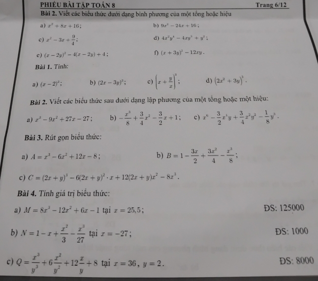phiéu bài tập toán 8 Trang 6/12
Bài 2. Viết các biểu thức dưới dạng bình phương của một tổng hoặc hiệu
a) x^2+8x+16. b) 9x^2-24x+16;
c) x^2-3x+ 9/4 ;
d) 4x^2y^4-4xy^3+y^2;
e) (x-2y)^2-4(x-2y)+4; f) (x+3y)^2-12xy.
Bài 1. Tinh:
a) (x-2)^3; b) (2x-3y)^3; c) (x+ y/x )^3: d) (2x^2+3y)^3.
Bài 2. Viết các biểu thức sau dưới dạng lập phương của một tổng hoặc một hiệu:
a) x^3-9x^2+27x-27 b) - x^3/8 + 3/4 x^2- 3/2 x+1 c) x^6- 3/2 x^4y+ 3/4 x^2y^2- 1/8 y^3.
Bài 3. Rút gọn biểu thức:
a) A=x^3-6x^2+12x-8; b) B=1- 3x/2 + 3x^2/4 - x^3/8 ;
c) C=(2x+y)^3-6(2x+y)^2· x+12(2x+y)x^2-8x^3.
Bài 4. Tính giá trị biểu thức:
a) M=8x^3-12x^2+6x-1 tại x=25,5; DS: 125000
b) N=1-x+ x^2/3 - x^3/27  tại x=-27.
ĐS: 1000
c) Q= x^3/y^3 +6 x^2/y^2 +12 x/y +8 tại x=36,y=2. DS: 8000