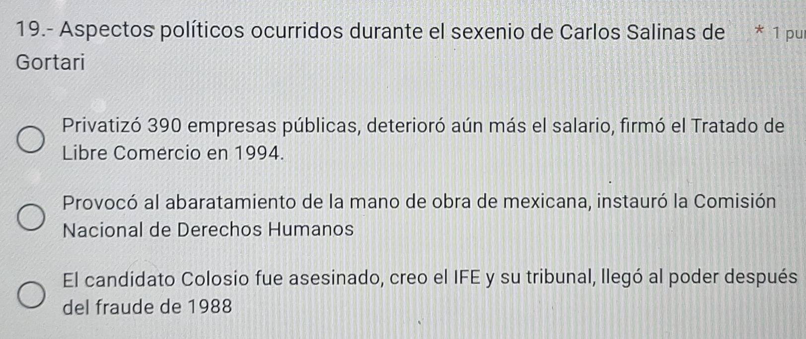 19.- Aspectos políticos ocurridos durante el sexenio de Carlos Salinas de * 1 pur
Gortari
Privatizó 390 empresas públicas, deterioró aún más el salario, firmó el Tratado de
Libre Comercio en 1994.
Provocó al abaratamiento de la mano de obra de mexicana, instauró la Comisión
Nacional de Derechos Humanos
El candidato Colosio fue asesinado, creo el IFE y su tribunal, llegó al poder después
del fraude de 1988