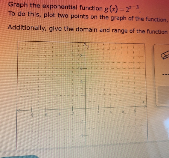 Graph the exponential function g(x)=2^(x-3). 
To do this, plot two points on the graph of the function, 
Additionally, give the domain and range of the function