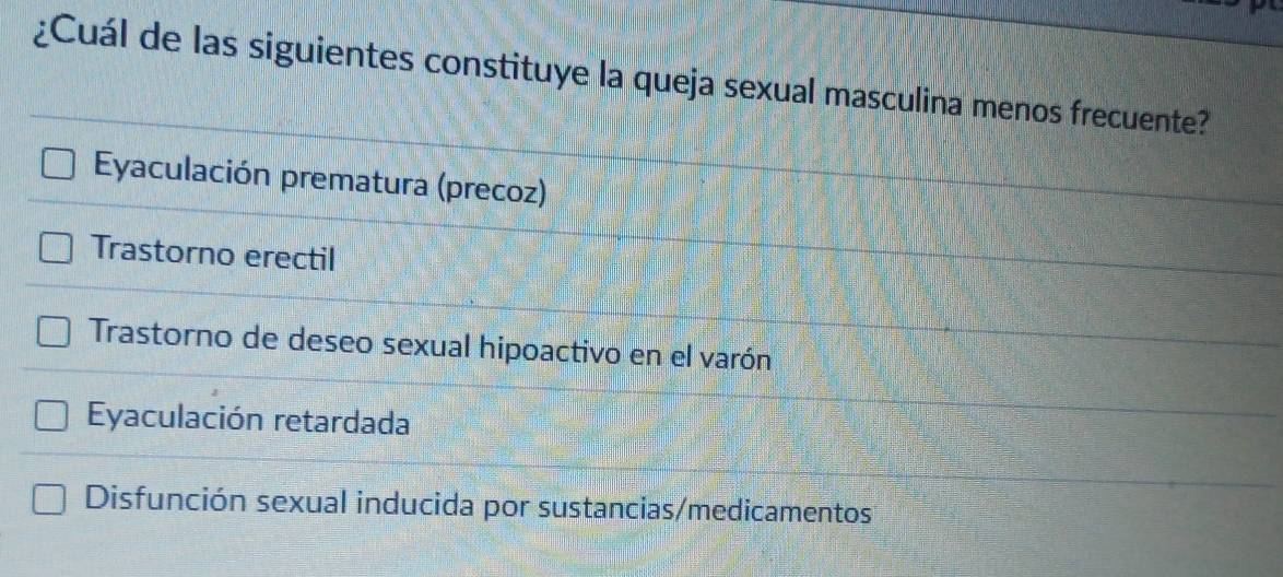 ¿Cuál de las siguientes constituye la queja sexual masculina menos frecuente?
Eyaculación prematura (precoz)
Trastorno erectil
Trastorno de deseo sexual hipoactivo en el varón
Eyaculación retardada
Disfunción sexual inducida por sustancias/medicamentos