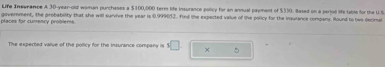 Life Insurance A 30-year -old woman purchases a $100,000 term life insurance policy for an annual payment of $330. Based on a period life table for the U.S 
government, the probability that she will survive the year is 0.999052. Find the expected value of the policy for the insurance company. Round to two decimal 
places for currency problems. 
The expected value of the policy for the insurance company is $□. × 5