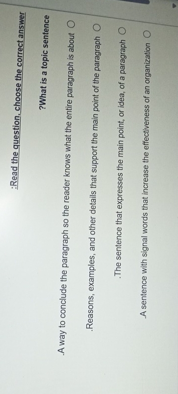 Read the question, choose the correct answer
?What is a topic sentence
.A way to conclude the paragraph so the reader knows what the entire paragraph is about.Reasons, examples, and other details that support the main point of the paragraph.The sentence that expresses the main point, or idea, of a paragraph.A sentence with signal words that increase the effectiveness of an organization