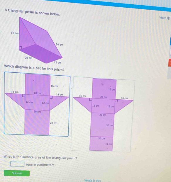 A triangular prism is shown below. Video ⑥ 
Which diagram is a net for this prism?
16 cm
16 cm 20 cm 16 cm
12 cm
12 cm
20 cm
20 cm
20 cm
12 cm. 
What is the surface area of the triangular prism?
=□ square centimeters
Submit 
Work it out