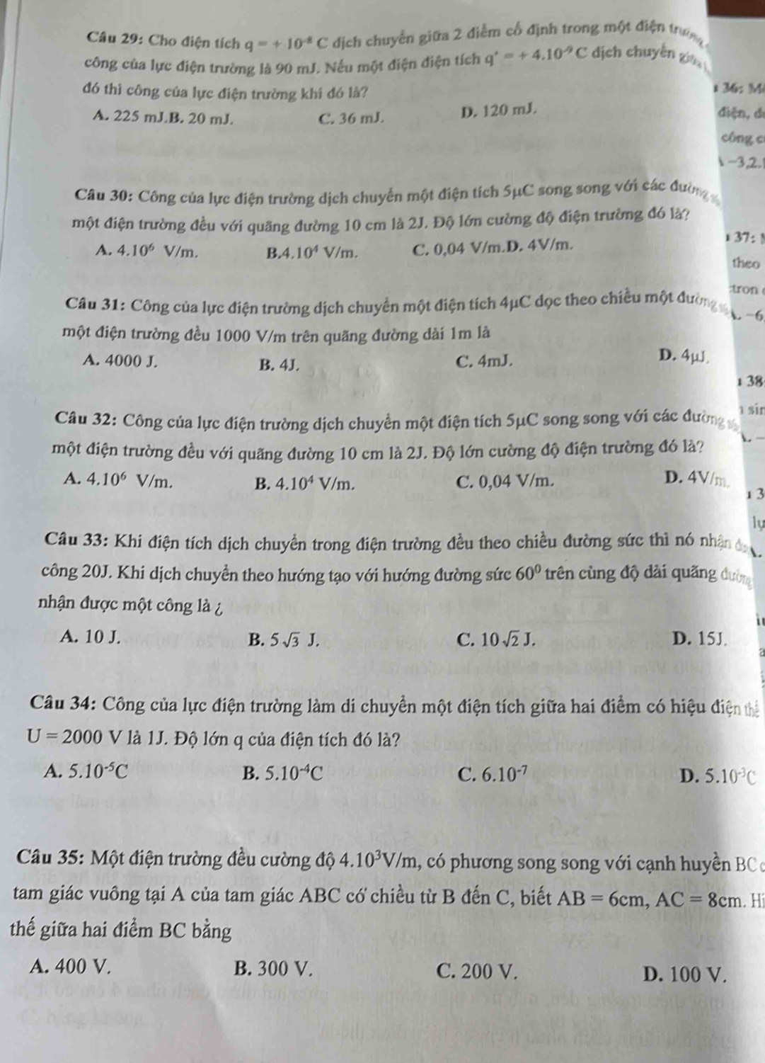 Cho điện tích q=+10^(-8)C dịch chuyền giữa 2 điễm cổ định trong một điện trườn
công của lực điện trường là 90 mJ. Nếu một điện điện tích q'=+4.10^(-9)C dịch chuyến giá
đó thì công của lực điện trường khi đó là?
i 36: M
D. 120 mJ.
A. 225 mJB. 20 mJ C. 36 mJ. điện, dí
công c
1-3,2.
Câu 30: Công của lực điện trường dịch chuyển một điện tích 5μC song song với các đường
một điện trường đều với quãng đường 10 cm là 2J. Độ lớn cường độ điện trường đó là?
A. 4.10^6V/m B.4 10^4V/m C. 0,04 V/m.D. 4V/m.
i 37: !
theo
:tron
Câu 31: Công của lực điện trường dịch chuyển một điện tích 4μC dọc theo chiều một đường ợ-6
một điện trường đều 1000 V/m trên quãng đường dài 1m là
A. 4000 J. B. 4J. C. 4mJ.
D. 4u a
1 38
sir
Câu 32: Công của lực điện trường dịch chuyển một điện tích 5μC song song với các đường x
một điện trường đều với quãng đường 10 cm là 2J. Độ lớn cường độ điện trường đó là? L
A. 4.10^6 v /m. C. 0,04 V/m. D. 4V/m.
B. 4.10^4V/m.
13
ly
Câu 33: Khi điện tích dịch chuyển trong điện trường đều theo chiều đường sức thì nó nhận đ .
công 20J. Khi dịch chuyển theo hướng tạo với hướng đường sức 60° trên cùng độ dài quãng đường
nhận được một công là ¿

A. 10 J. B. 5sqrt(3)J. C. 10sqrt(2)J. D. 15J.
Câu 34: Công của lực điện trường làm di chuyền một điện tích giữa hai điểm có hiệu điện thể
U=2000V * là 1J. Độ lớn q của điện tích đó là?
A. 5.10^(-5)C B. 5.10^(-4)C C. 6.10^(-7) D. 5.10^(-3)C
Câu 35: Một điện trường đều cường độ 4.10^3V/m , có phương song song với cạnh huyền BC c
tam giác vuông tại A của tam giác ABC có chiều từ B đến C, biết AB=6cm,AC=8cm. Hi
thế giữa hai điểm BC bằng
A. 400 V. B. 300 V. C. 200 V. D. 100 V.