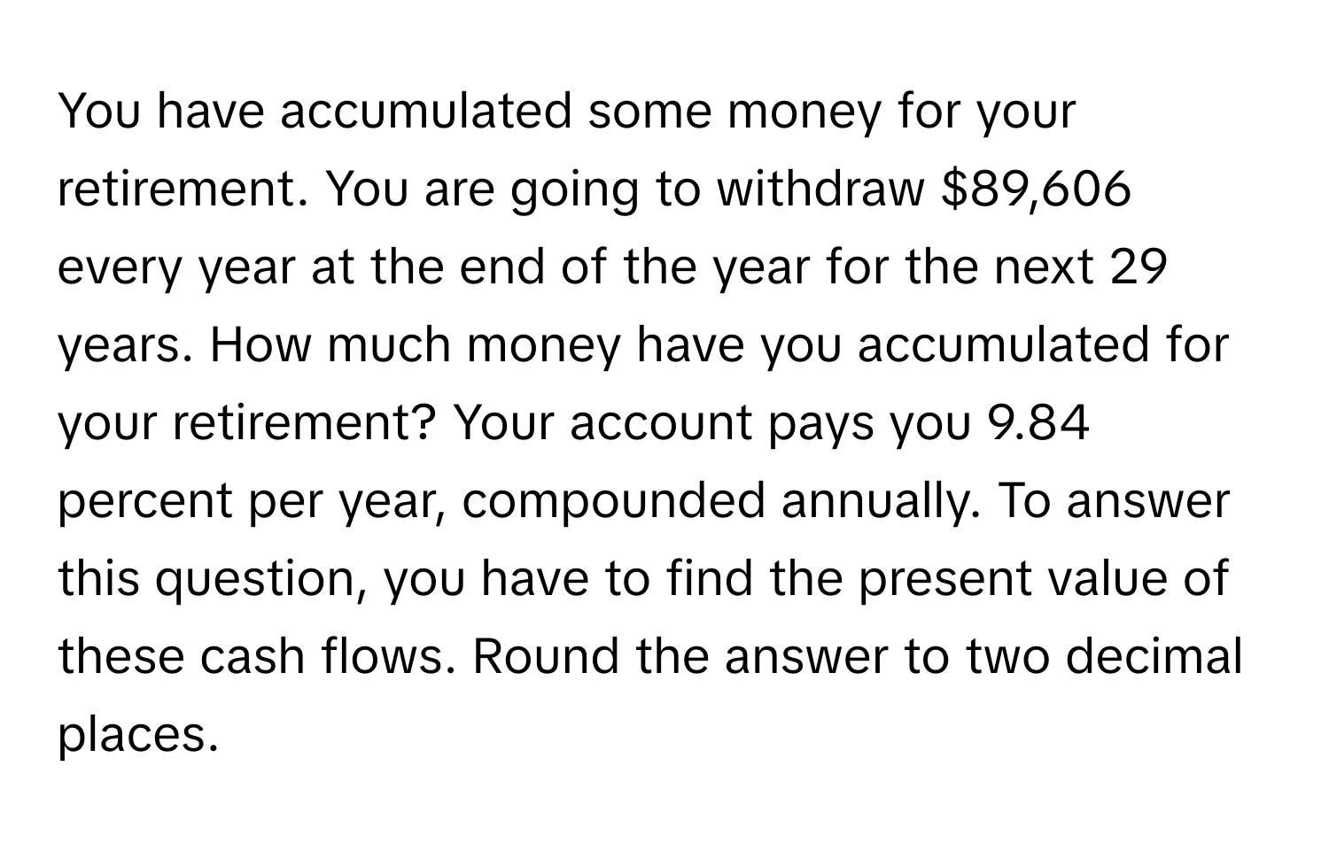 You have accumulated some money for your retirement. You are going to withdraw $89,606 every year at the end of the year for the next 29 years. How much money have you accumulated for your retirement? Your account pays you 9.84 percent per year, compounded annually. To answer this question, you have to find the present value of these cash flows. Round the answer to two decimal places.