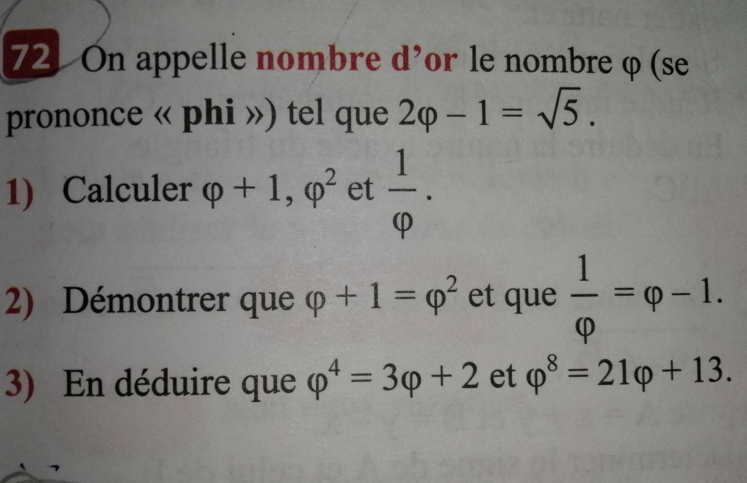 On appelle nombre d'or le nombre φ (se 
prononce « phi ») tel que 2varphi -1=sqrt(5). 
1) Calculer varphi +1, varphi^2 et  1/varphi  . 
2) Démontrer que varphi +1=varphi^2 et que  1/varphi  =varphi -1. 
3) En déduire que varphi^4=3varphi +2 et varphi^8=21varphi +13.