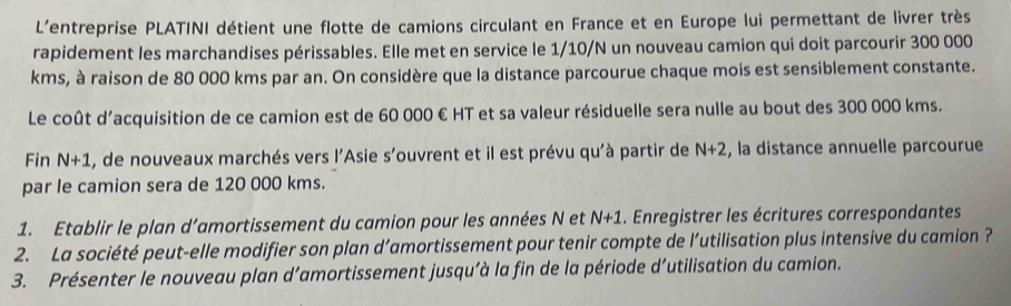 L'entreprise PLATINI détient une flotte de camions circulant en France et en Europe lui permettant de livrer très 
rapidement les marchandises périssables. Elle met en service le 1/10/N un nouveau camion qui doit parcourir 300 000
kms, à raison de 80 000 kms par an. On considère que la distance parcourue chaque mois est sensiblement constante. 
Le coût d'acquisition de ce camion est de 60 000 € HT et sa valeur résiduelle sera nulle au bout des 300 000 kms. 
Fin N+1 A, de nouveaux marchés vers l'Asie s'ouvrent et il est prévu qu'à partir de N+2 , la distance annuelle parcourue 
par le camion sera de 120 000 kms. 
1. Etablir le plan d’amortissement du camion pour les années N et N+1. Enregistrer les écritures correspondantes 
2. La société peut-elle modifier son plan d’amortissement pour tenir compte de l’utilisation plus intensive du camion ? 
3. Présenter le nouveau plan d’amortissement jusqu’à la fin de la période d’utilisation du camion.