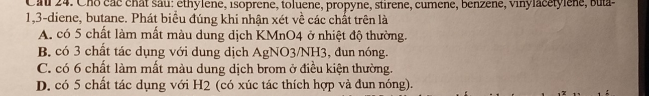 Caul 24. Cho các chât sau: ethylene, isoprene, toluene, propyne, stirene, cumene, benzene, vinylacetylène, buta-
1, 3 -diene, butane. Phát biểu đúng khi nhận xét về các chất trên là
A. có 5 chất làm mất màu dung dịch KMnO4 ở nhiệt độ thường.
B. có 3 chất tác dụng với dung dịch AgNO3/NH3, đun nóng.
C. có 6 chất làm mất màu dung dịch brom ở điều kiện thường.
D. có 5 chất tác dụng với H2 (có xúc tác thích hợp và đun nóng).