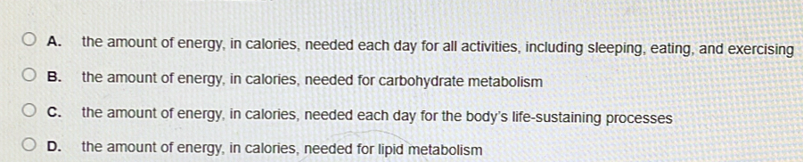 A. the amount of energy, in calories, needed each day for all activities, including sleeping, eating, and exercising
B. the amount of energy, in calories, needed for carbohydrate metabolism
C. the amount of energy, in calories, needed each day for the body's life-sustaining processes
D. the amount of energy, in calories, needed for lipid metabolism