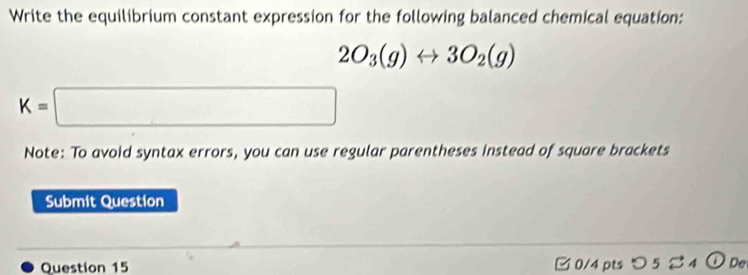 Write the equilibrium constant expression for the following balanced chemical equation:
2O_3(g)rightarrow 3O_2(g)
K=□
Note: To avoid syntax errors, you can use regular parentheses instead of square brackets 
Submit Question 
Question 15 □ 0/4 ptsつ 5 4 ① De