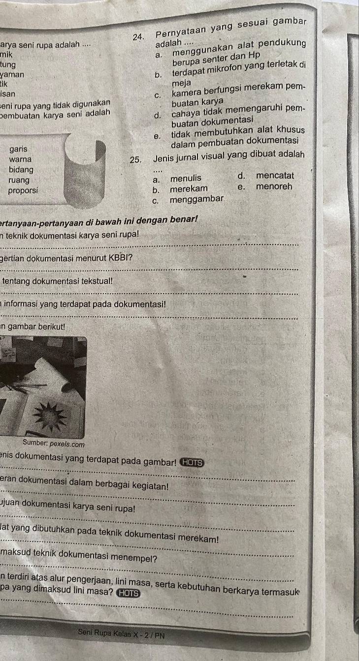 Pernyataan yang sesuai gambar
arya seni rupa adalah ....
adalah ....
mik
a. menggunakan alat pendukung
tung
berupa senter dan Hp
yaman
b. terdapat mikrofon yang terletak di
tik meja
isan
eni rupa yang tidak digunakan c. kamera berfungsi merekam pem-
buatan karya
bembuatan karya seni adalah d. cahaya tidak memengaruhi pem
buatan dokumentasi
e. tidak membutuhkan alat khusus
dalam pembuatan dokumentasi
25. Jenis jurnal visual yang dibuat adalah
d. mencatat
a. menulis
b. merekam e. menoreh
c. menggambar
ertanyaan-pertanyaan di bawah ini dengan benar!
_
n teknik dokumentasi karya seni rupa!
_
gertian dokumentasi menurut KBBI?
tentang dokumentasi tekstual!
_
a informasi yang terdapat pada dokumentasi!
_
in gambar berikut!
Sumber: pexels.com
_
enis dokumentasi yang terdapat pada gambar! HOTS
_
eran dokumentasi dalam berbagai kegiatan!
_
ujuan dokumentasi karya seni rupa!
_
Mat yang dibutuhkan pada teknik dokumentasi merekam!
_
maksud teknik dokumentasi menempel?
_
n terdiri atas alur pengerjaan, lini masa, serta kebutuhan berkarya termasuk
pa yang dimaksud lini masa? IOTS
Seni Rupa Kelas x-2/PN