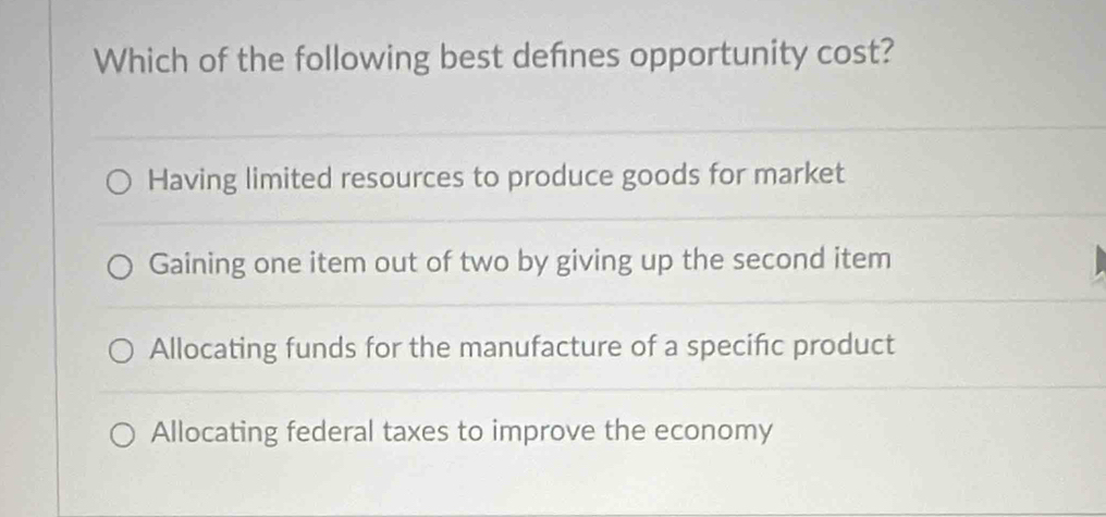 Which of the following best defnes opportunity cost?
Having limited resources to produce goods for market
Gaining one item out of two by giving up the second item
Allocating funds for the manufacture of a specific product
Allocating federal taxes to improve the economy