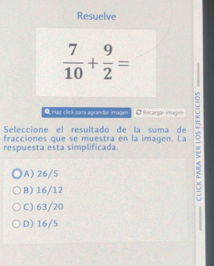 Resuelve
 7/10 + 9/2 =
Q Haz click para agrandar imagen C Recargar imagen
Seleccione el resultado de la suma de
respuesta esta simplificada. α
fracciones que se muestra en la imagen. La
A) 26/5
B) 16/12
C) 63/20
D) 16/5